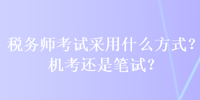 税务师考试采用什么方式？机考还是笔试？