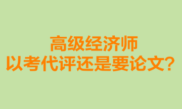 高级经济师以考代评还是要论文？