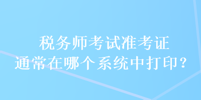 税务师考试准考证通常在哪个系统中打印？