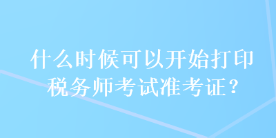 什么时候可以开始打印税务师考试准考证？