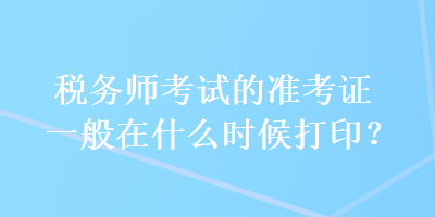 税务师考试的准考证一般在什么时候打印？