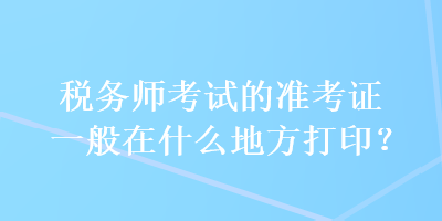 税务师考试的准考证一般在什么地方打印？