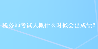 税务师考试大概什么时候会出成绩？