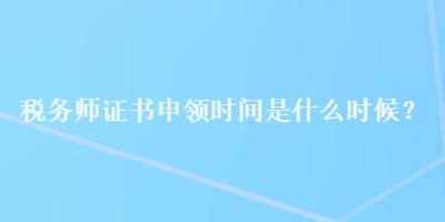 税务师证书申领时间是什么时候？