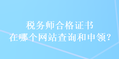 税务师合格证书在哪个网站查询和申领？