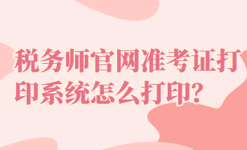 税务师官网准考证打印系统怎么打印？