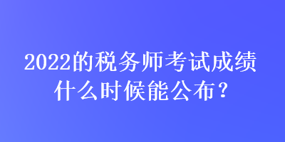 2022的税务师考试成绩什么时候能公布？