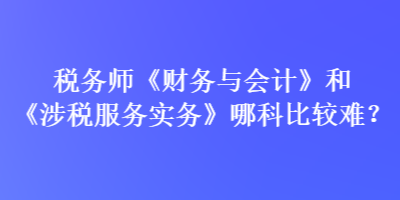 税务师《财务与会计》和《涉税服务实务》哪科比较难？