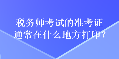 税务师考试的准考证通常在什么地方打印？