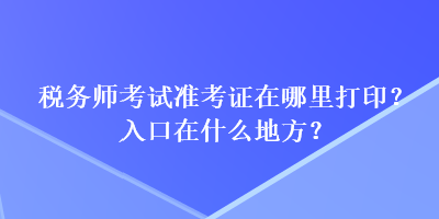 税务师考试准考证在哪里打印？入口在什么地方？