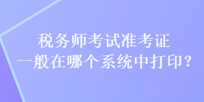 税务师考试准考证一般在哪个系统中打印？