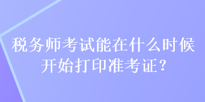 税务师考试能在什么时候开始打印准考证？