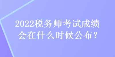 2022税务师考试成绩会在什么时候公布？