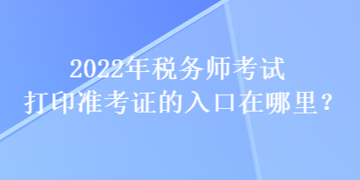 2022年税务师考试打印准考证的入口在哪里？