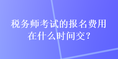 税务师考试的报名费用在什么时间交？