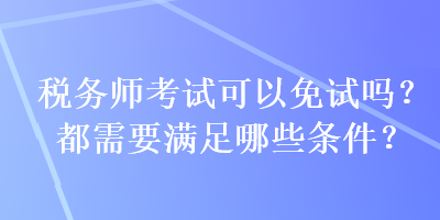 税务师考试可以免试吗？都需要满足哪些条件？