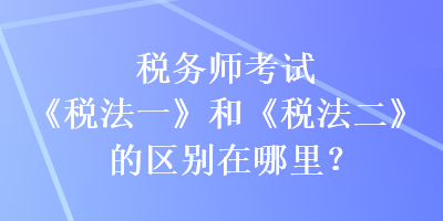 税务师考试《税法一》和《税法二》的区别在哪里？