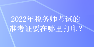 2022年税务师考试的准考证要在哪里打印？