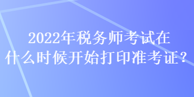 2022年税务师考试在什么时候开始打印准考证？