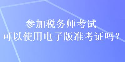 参加税务师考试可以使用电子版准考证吗？