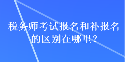 税务师考试报名和补报名的区别在哪里？