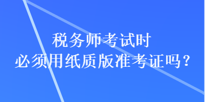 税务师考试时必须用纸质版准考证吗？