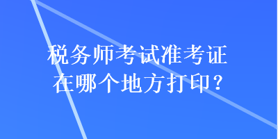 税务师考试准考证在哪个地方打印？