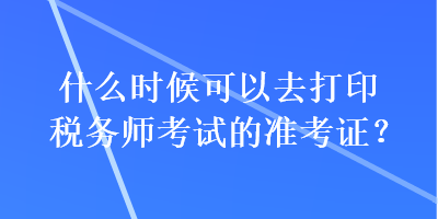 什么时候可以去打印税务师考试的准考证？