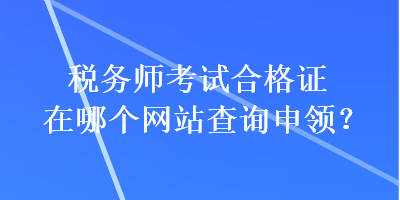 税务师考试合格证在哪个网站查询申领？