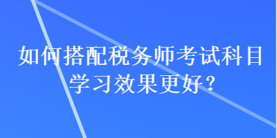 如何搭配税务师考试科目学习效果更好？