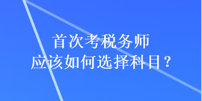 首次考税务师应该如何选择科目？