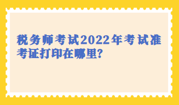 税务师考试2022年考试准考证打印在哪里？