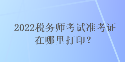 2022税务师考试准考证在哪里打印？