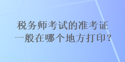 税务师考试的准考证一般在哪个地方打印？