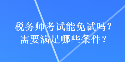 税务师考试能免试吗？需要满足哪些条件？