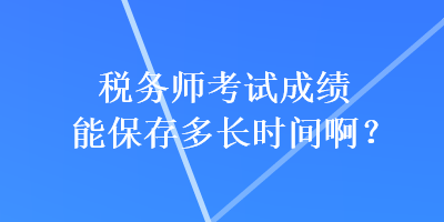 税务师考试成绩能保存多长时间啊？