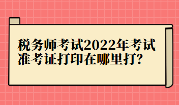 税务师考试2022年考试准考证打印在哪里打？