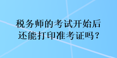 税务师的考试开始后还能打印准考证吗？