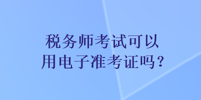 税务师考试可以用电子准考证吗？