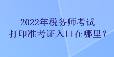 2022年税务师考试打印准考证入口在哪里？