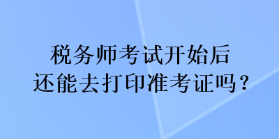 税务师考试开始后还能去打印准考证吗？