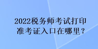 2022税务师考试打印准考证入口在哪里？