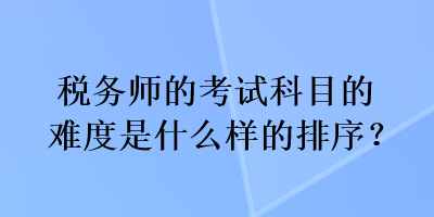 税务师的考试科目的难度是什么样的排序？