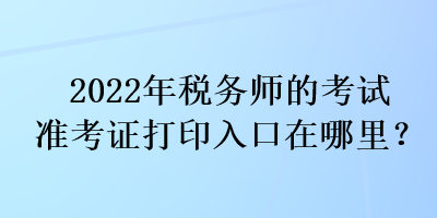 2022年税务师的考试准考证打印入口在哪里？