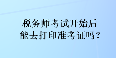 税务师考试开始后能去打印准考证吗？