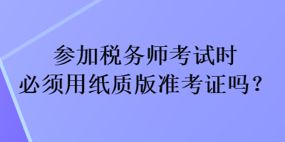 参加税务师考试时必须用纸质版准考证吗？