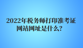 2022年税务师打印准考证网站网址是什么？