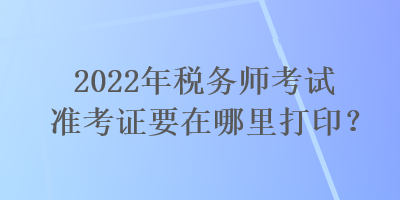 2022年税务师考试准考证要在哪里打印？