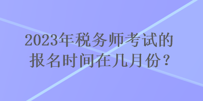 2023年税务师考试的报名时间在几月份？