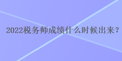 2022税务师成绩什么时候出来？